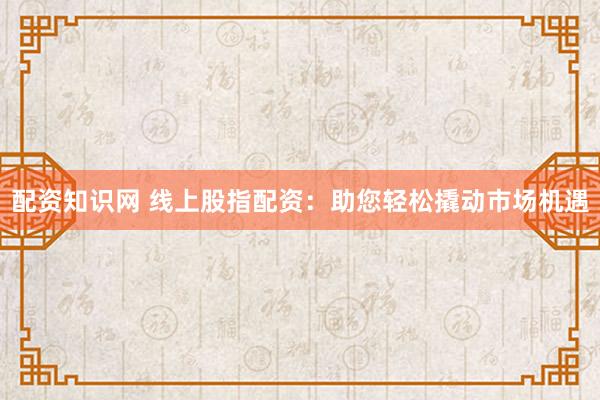配资知识网 线上股指配资：助您轻松撬动市场机遇