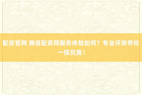 配资官网 腾信配资网服务体验如何？专业评测带你一探究竟！