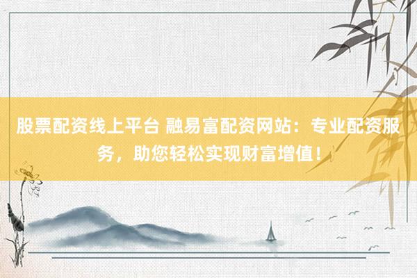 股票配资线上平台 融易富配资网站：专业配资服务，助您轻松实现财富增值！