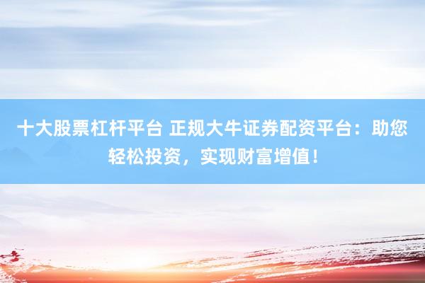 十大股票杠杆平台 正规大牛证券配资平台：助您轻松投资，实现财富增值！