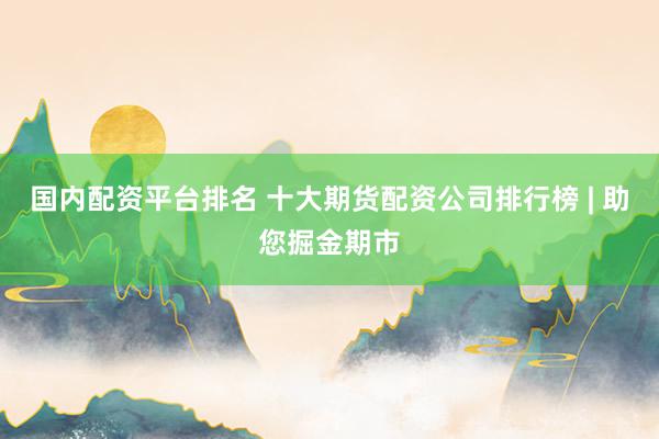 国内配资平台排名 十大期货配资公司排行榜 | 助您掘金期市