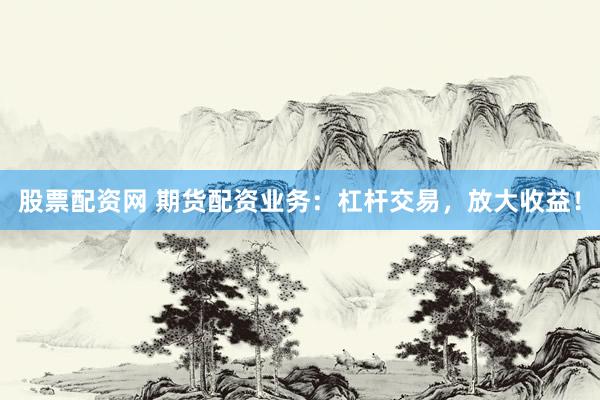 股票配资网 期货配资业务：杠杆交易，放大收益！