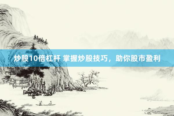 炒股10倍杠杆 掌握炒股技巧，助你股市盈利