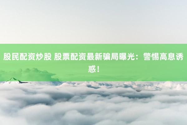 股民配资炒股 股票配资最新骗局曝光：警惕高息诱惑！
