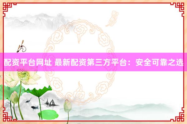 配资平台网址 最新配资第三方平台：安全可靠之选