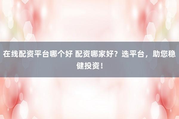 在线配资平台哪个好 配资哪家好？选平台，助您稳健投资！