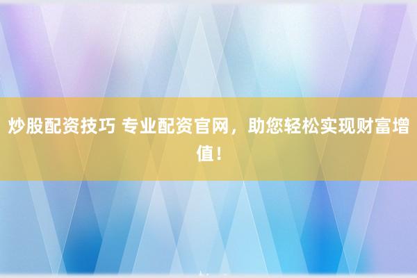 炒股配资技巧 专业配资官网，助您轻松实现财富增值！
