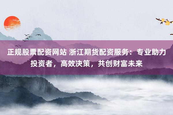 正规股票配资网站 浙江期货配资服务：专业助力投资者，高效决策，共创财富未来