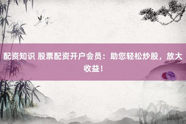 配资知识 股票配资开户会员：助您轻松炒股，放大收益！