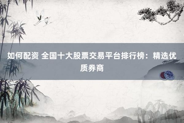 如何配资 全国十大股票交易平台排行榜：精选优质券商