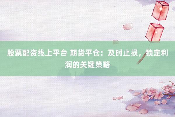 股票配资线上平台 期货平仓：及时止损，锁定利润的关键策略