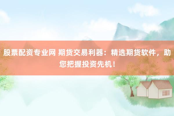 股票配资专业网 期货交易利器：精选期货软件，助您把握投资先机！