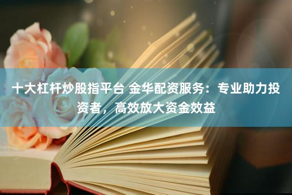 十大杠杆炒股指平台 金华配资服务：专业助力投资者，高效放大资金效益