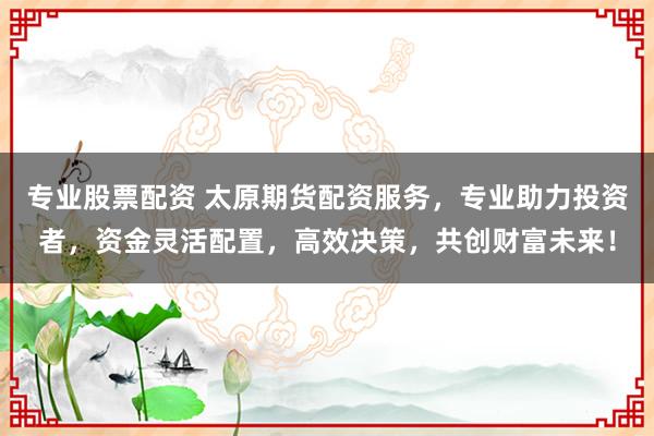 专业股票配资 太原期货配资服务,专业助力投资者,资金灵活配置,高效决策,共创财富未来!