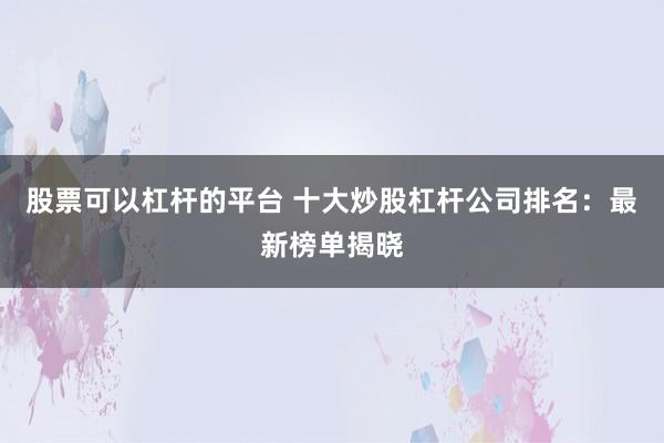 股票可以杠杆的平台 十大炒股杠杆公司排名:最新榜单揭晓