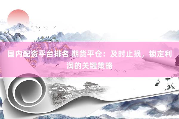 国内配资平台排名 期货平仓：及时止损，锁定利润的关键策略