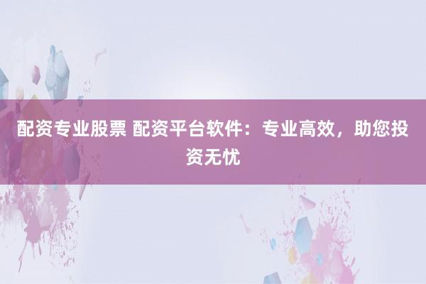 配资专业股票 配资平台软件：专业高效，助您投资无忧