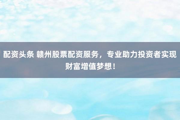 配资头条 赣州股票配资服务,专业助力投资者实现财富增值梦想!
