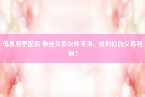 低息股票配资 最佳交易软件评测：找到你的交易利器！
