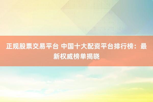 正规股票交易平台 中国十大配资平台排行榜：最新权威榜单揭晓
