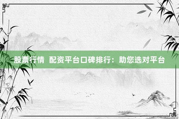 股票行情  配资平台口碑排行：助您选对平台