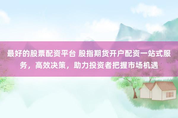 最好的股票配资平台 股指期货开户配资一站式服务，高效决策，助力投资者把握市场机遇