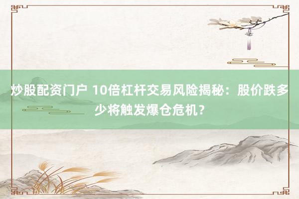 炒股配资门户 10倍杠杆交易风险揭秘：股价跌多少将触发爆仓危机？