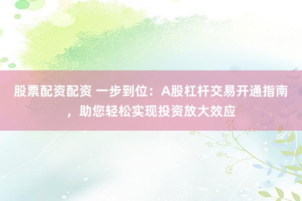 股票配资配资 一步到位：A股杠杆交易开通指南，助您轻松实现投资放大效应