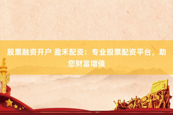 股票融资开户 盈禾配资：专业股票配资平台，助您财富增值