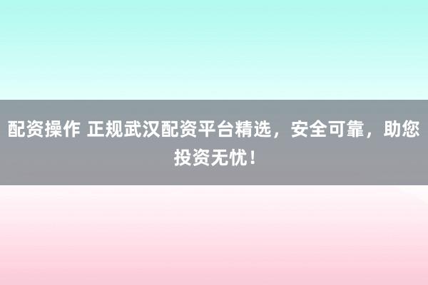 配资操作 正规武汉配资平台精选，安全可靠，助您投资无忧！