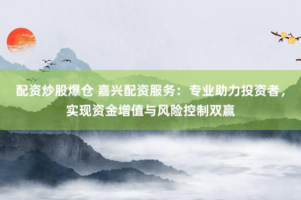 配资炒股爆仓 嘉兴配资服务：专业助力投资者，实现资金增值与风险控制双赢