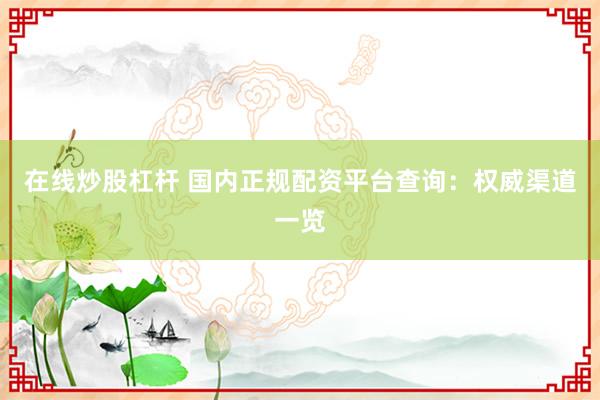 在线炒股杠杆 国内正规配资平台查询：权威渠道一览